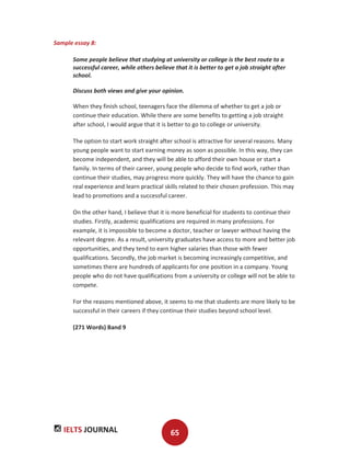 IELTS JOURNAL 65
Sample essay 8:
Some people believe that studying at university or college is the best route to a
successful career, while others believe that it is better to get a job straight after
school.
Discuss both views and give your opinion.
When they finish school, teenagers face the dilemma of whether to get a job or
continue their education. While there are some benefits to getting a job straight
after school, I would argue that it is better to go to college or university.
The option to start work straight after school is attractive for several reasons. Many
young people want to start earning money as soon as possible. In this way, they can
become independent, and they will be able to afford their own house or start a
family. In terms of their career, young people who decide to find work, rather than
continue their studies, may progress more quickly. They will have the chance to gain
real experience and learn practical skills related to their chosen profession. This may
lead to promotions and a successful career.
On the other hand, I believe that it is more beneficial for students to continue their
studies. Firstly, academic qualifications are required in many professions. For
example, it is impossible to become a doctor, teacher or lawyer without having the
relevant degree. As a result, university graduates have access to more and better job
opportunities, and they tend to earn higher salaries than those with fewer
qualifications. Secondly, the job market is becoming increasingly competitive, and
sometimes there are hundreds of applicants for one position in a company. Young
people who do not have qualifications from a university or college will not be able to
compete.
For the reasons mentioned above, it seems to me that students are more likely to be
successful in their careers if they continue their studies beyond school level.
(271 Words) Band 9
 