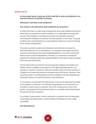 IELTS JOURNAL 67
Sample essay 10:
As most people spend a major part of their adult life at work, job satisfaction is an
important element of individual well-being.
What factors contribute to job satisfaction?
How realistic is the expectation of job satisfaction for all workers?
In today’s life, there is a wide range of people who work under flexible environment,
while others are exposed to stressful conditions. It is unadvisable to proceed with
any job, if the employer is not taking into account the vital paths required in
convincing their employees to continue their jobs properly. In this essay, I am going
to address the contributing factors to job satisfaction which are in terms of working
hours, salaries and graduates.
It has been essential to understand individuals’ commitments to exclude this
particular fellow from 9 to 5 working hours. For example, some people cannot be
punctual at work because they have disabled daughters or sons, who could not be
able to travel to school independently. Therefore, it is important to change the
original time schedule to give these people flexibility. So this type of help would give
them more job contentment.
The fact that could not be denied and encourage the employee remarkably is the
reliable salaries in addition to promotions to the highly achievable workers. For
example, if a worker in a factory is able to fix a broken down one of the machines, it
is illogical not to award this worker for his great help to the factory. Therefore, if we
award this worker, he will be grateful and more confident to his job. Awarding and
reasonable salaries are essential elements to job satisfaction.
It is essential to accommodate the right person at work on the right place according
to their degree or certificate. If an individual has graduated as an accountant, it is
unrealistic to work a job as a carpenter. One of the consequences of that is the
worker is not going to like his job because there is no sensible relationship between
this job and his main occupation.
To conclude, if every worker is able to take part in a job which suits him financially,
vocationally and academically, it could contribute to climbing the career ladder
successfully.
(327 Words) Band 9
 