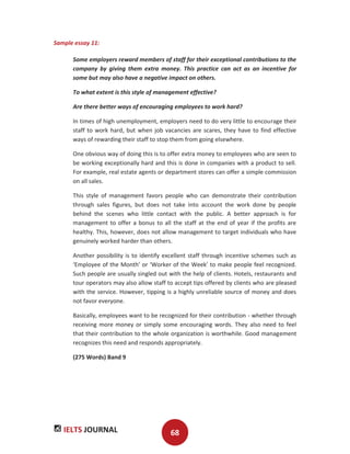 IELTS JOURNAL 68
Sample essay 11:
Some employers reward members of staff for their exceptional contributions to the
company by giving them extra money. This practice can act as an incentive for
some but may also have a negative impact on others.
To what extent is this style of management effective?
Are there better ways of encouraging employees to work hard?
In times of high unemployment, employers need to do very little to encourage their
staff to work hard, but when job vacancies are scares, they have to find effective
ways of rewarding their staff to stop them from going elsewhere.
One obvious way of doing this is to offer extra money to employees who are seen to
be working exceptionally hard and this is done in companies with a product to sell.
For example, real estate agents or department stores can offer a simple commission
on all sales.
This style of management favors people who can demonstrate their contribution
through sales figures, but does not take into account the work done by people
behind the scenes who little contact with the public. A better approach is for
management to offer a bonus to all the staff at the end of year if the profits are
healthy. This, however, does not allow management to target individuals who have
genuinely worked harder than others.
Another possibility is to identify excellent staff through incentive schemes such as
‘Employee of the Month’ or ‘Worker of the Week’ to make people feel recognized.
Such people are usually singled out with the help of clients. Hotels, restaurants and
tour operators may also allow staff to accept tips offered by clients who are pleased
with the service. However, tipping is a highly unreliable source of money and does
not favor everyone.
Basically, employees want to be recognized for their contribution - whether through
receiving more money or simply some encouraging words. They also need to feel
that their contribution to the whole organization is worthwhile. Good management
recognizes this need and responds appropriately.
(275 Words) Band 9
 