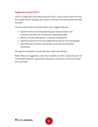 IELTS JOURNAL 6
Suggested timing for Task 2
Here is a suggestion of an ideal timing for Task 2. If you cannot make it for the
first couple of your writings, don’t panic. It will take time and practice to reach
this plan.
You have 40 minutes for writing Task 2, and I suggest that you:
Spend the first 10 minutes planning your essay structure and
brainstorming ideas for the two main body paragraphs.
Spend 5 minutes writing your 2-sentence introduction.
Spend 20 minutes on the main body (10 minutes for each paragraph).
Spend the last 5 minutes writing your conclusion and checking
everything.
Through this pamphlet, we will look into it with more details.
Note: These are suggestions, not rules. Students are often surprised by the 10-
minute planning time. A good plan helps you to write your essay much faster
than you think.
 