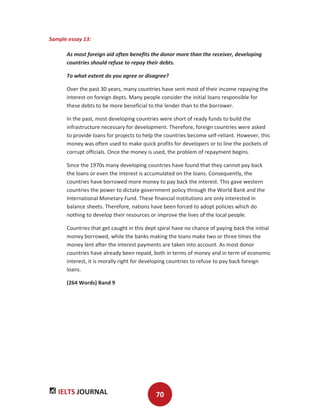 IELTS JOURNAL 70
Sample essay 13:
As most foreign aid often benefits the donor more than the receiver, developing
countries should refuse to repay their debts.
To what extent do you agree or disagree?
Over the past 30 years, many countries have sent most of their income repaying the
interest on foreign depts. Many people consider the initial loans responsible for
these debts to be more beneficial to the lender than to the borrower.
In the past, most developing countries were short of ready funds to build the
infrastructure necessary for development. Therefore, foreign countries were asked
to provide loans for projects to help the countries become self-reliant. However, this
money was often used to make quick profits for developers or to line the pockets of
corrupt officials. Once the money is used, the problem of repayment begins.
Since the 1970s many developing countries have found that they cannot pay back
the loans or even the interest is accumulated on the loans. Consequently, the
countries have borrowed more money to pay back the interest. This gave western
countries the power to dictate government policy through the World Bank and the
International Monetary Fund. These financial institutions are only interested in
balance sheets. Therefore, nations have been forced to adopt policies which do
nothing to develop their resources or improve the lives of the local people.
Countries that get caught in this dept spiral have no chance of paying back the initial
money borrowed, while the banks making the loans make two or three times the
money lent after the interest payments are taken into account. As most donor
countries have already been repaid, both in terms of money and in term of economic
interest, it is morally right for developing countries to refuse to pay back foreign
loans.
(264 Words) Band 9
 