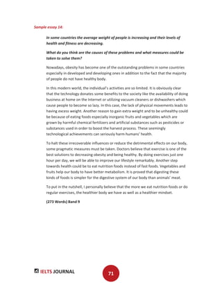 IELTS JOURNAL 71
Sample essay 14:
In some countries the average weight of people is increasing and their levels of
health and fitness are decreasing.
What do you think are the causes of these problems and what measures could be
taken to solve them?
Nowadays, obesity has become one of the outstanding problems in some countries
especially in developed and developing ones in addition to the fact that the majority
of people do not have healthy body.
In this modern world, the individual’s activities are so limited. It is obviously clear
that the technology donates some benefits to the society like the availability of doing
business at home on the Internet or utilizing vacuum cleaners or dishwashers which
cause people to become so lazy. In this case, the lack of physical movements leads to
having excess weight. Another reason to gain extra weight and to be unhealthy could
be because of eating foods especially inorganic fruits and vegetables which are
grown by harmful chemical fertilizers and artificial substances such as pesticides or
substances used in order to boost the harvest process. These seemingly
technological achievements can seriously harm humans’ health.
To halt these irrecoverable influences or reduce the detrimental effects on our body,
some pragmatic measures must be taken. Doctors believe that exercise is one of the
best solutions to decreasing obesity and being healthy. By doing exercises just one
hour per day, we will be able to improve our lifestyle remarkably. Another step
towards health could be to eat nutrition foods instead of fast foods. Vegetables and
fruits help our body to have better metabolism. It is proved that digesting these
kinds of foods is simpler for the digestive system of our body than animals’ meat.
To put in the nutshell, I personally believe that the more we eat nutrition foods or do
regular exercises, the healthier body we have as well as a healthier mindset.
(273 Words) Band 9
 