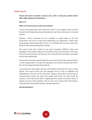 IELTS JOURNAL 72
Sample essay 15:
People who travel to another country to live, work or study for a period of time
often suffer badly from homesickness.
Why is it?
What are the best ways to reduce this problem?
I think most people who travel away from home for any length of time will feel
homesick at the beginning because missing their own home and country is a natural
reaction.
However, I think it becomes less of a problem as people adapt to the new
environment and start to enjoy new relationships and experiences. Today many
young people study abroad and for them it is probably their first time away from
family, friends and everything that is familiar.
The country they have moved to may have completely different culture and
language, so they need to adjust to this and learn how to communicate in the ways.
This can be very tiring, but until they can do so, they will feel out of place and unable
to form new relationships.
Professionals who have moved abroad for work may have left older parents behind,
or even young children. For them the separation can be worse because they feel so
far from the people they feel responsible for.
I personally think that people should try and prepare themselves for study or work
abroad. They need to learn the new language and try to be as adaptable and
independent as they can. At the same time, however, they need to set up ways of
communication quickly and easily with people back home, by using emails for
instance, so that they know what is happening there and do not need to worry. If
people are aware of the problems, they can do a lot to reduce their homesickness
and make their stay abroad a positive, exciting experience.
(265 Words) Band 9
 