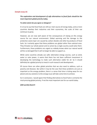 IELTS JOURNAL 73
Sample essay 16:
The exploration and development of safe alternatives to fossil fuels should be the
most important global priority today.
To what extent do you agree or disagree?
It is true to say that fossil fuels are still our main source of energy today, and as more
countries develop their industries and their economies, the scale of their use
continues to grow.
However, we are now well aware of the consequences of relying on this energy
source for our natural environment. Global warming and the damage to the
protective ozone layer are caused by carbon dioxide and other by-products of fossil
fuels. So I certainly agree that these problems are global rather than national ones.
They threaten our whole planet and no action by a single country could solve them.
Furthermore, these problems are urgent as nobody knows when our natural world
will be so damaged that it will no longer be able to support us.
While some countries already use safer alternative energy sources, such as wind,
water or solar power, it seems that there has not been sufficient investment in
developing the technology to make such alternative viable for all. So it should
definitely be a global priority to invest in such research and development.
Of course there are other global priorities that we also need to address, such as
poverty and diseases. But while it may be the case that these problems are just as
important as the energy problem, there is a sense that time is ticking away for our
planet and any solutions to the energy issue will take some time to achieve.
So in conclusion, I would agree that finding alternatives to fossil fuels is certainly the
most pressing global priority, if not the most important one for our world today.
(269 worlds) Band 9
 