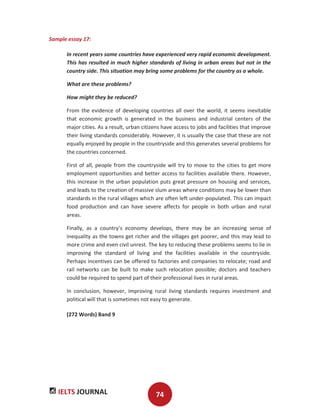 IELTS JOURNAL 74
Sample essay 17:
In recent years some countries have experienced very rapid economic development.
This has resulted in much higher standards of living in urban areas but not in the
country side. This situation may bring some problems for the country as a whole.
What are these problems?
How might they be reduced?
From the evidence of developing countries all over the world, it seems inevitable
that economic growth is generated in the business and industrial centers of the
major cities. As a result, urban citizens have access to jobs and facilities that improve
their living standards considerably. However, it is usually the case that these are not
equally enjoyed by people in the countryside and this generates several problems for
the countries concerned.
First of all, people from the countryside will try to move to the cities to get more
employment opportunities and better access to facilities available there. However,
this increase in the urban population puts great pressure on housing and services,
and leads to the creation of massive slum areas where conditions may be lower than
standards in the rural villages which are often left under-populated. This can impact
food production and can have severe affects for people in both urban and rural
areas.
Finally, as a country’s economy develops, there may be an increasing sense of
inequality as the towns get richer and the villages get poorer, and this may lead to
more crime and even civil unrest. The key to reducing these problems seems to lie in
improving the standard of living and the facilities available in the countryside.
Perhaps incentives can be offered to factories and companies to relocate; road and
rail networks can be built to make such relocation possible; doctors and teachers
could be required to spend part of their professional lives in rural areas.
In conclusion, however, improving rural living standards requires investment and
political will that is sometimes not easy to generate.
(272 Words) Band 9
 