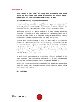 IELTS JOURNAL 75
Sample essay 18:
Music is played in every society and culture in the world today. Some people
believe that music brings only benefits to individuals and societies. Others,
however, think that music can have a negative influence on both.
Discuss both these views and give your own opinion.
Generally, music is considered to be one of the most popular and ancient modes of
human expression. It features largely in all histories and all cultures and indeed has
been one of the main ways of passing on cultural traditions to new generations.
Many people view music as a positive influence for societies. They also believe that
the influence on individuals is wholly beneficial as it is a long-established way of
communicating and helping us to understand the whole range of human emotion
and experience in a more spiritual language than words can represent.
However, there are different kinds of music and the qualities of classical music
traditions are not necessarily part of the music many people experience today. In the
modern world, there is a huge music industry that sells piped music to supermarkets
and advertisers. We are also constantly exposed to loud modern music from
people’s CD players, iPods or car radios. So the view of music today as a kind of noise
pollution produced by selfish people, is also a common and negative one, but it is
difficult to think of a world without music.
Certainly, there is bad music that may have negative influences, particularly on the
young. But people’s taste in music tends to change as they get older, and it would be
difficult to find someone who had no positive musical associations at all.
In conclusion, I think that music can have both positive and negative influences on
people and society, but it is an integral part of human expression that we cannot
really separate from our lives.
(267 Words) Band 9
 