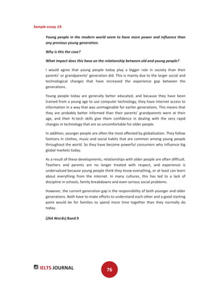 IELTS JOURNAL 76
Sample essay 19:
Young people in the modern world seem to have more power and influence than
any previous young generation.
Why is this the case?
What impact does this have on the relationship between old and young people?
I would agree that young people today play a bigger role in society than their
parents’ or grandparents’ generation did. This is mainly due to the larger social and
technological changes that have increased the experience gap between the
generations.
Young people today are generally better educated, and because they have been
trained from a young age to use computer technology, they have internet access to
information in a way that was unimaginable for earlier generations. This means that
they are probably better informed than their parents’ grandparents were at their
age, and their hi-tech skills give them confidence in dealing with the very rapid
changes in technology that are so uncomfortable for older people.
In addition, younger people are often the most affected by globalization. They follow
fashions in clothes, music and social habits that are common among young people
throughout the world. So they have become powerful consumers who influence big
global markets today.
As a result of these developments, relationships with older people are often difficult.
Teachers and parents are no longer treated with respect, and experience is
undervalued because young people think they know everything, or at least can learn
about everything from the internet. In many cultures, this has led to a lack of
discipline in schools, family breakdowns and even serious social problems.
However, the current generation gap is the responsibility of both younger and older
generations. Both have to make efforts to understand each other and a good starting
point would be for families to spend more time together than they normally do
today.
(264 Words) Band 9
 