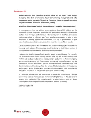 IELTS JOURNAL 77
Sample essay 20:
Modern societies need specialists in certain fields, but not others. Some people,
therefore, think that governments should pay university fees for students who
study subjects that are needed by society. Those who choose to study less relevant
subjects should not receive the government funding.
Would the advantages of such an educational policy outweigh the disadvantages?
In every country, there are fashions among students about which subjects are the
best to the study at university. Sometimes the popularity of a subject is determined
by how much money a graduate could subsequently earn in that field. Or subjects
that are perceived as relatively ‘easy’ may also become popular, in spite of later
difficulties of finding appropriate employment. It is up to governments to give
incentives to students to choose subjects that match the needs of their society.
Obviously one way to do this would be for the government to pay the fees of those
choosing such subjects. The advantage would certainly be that higher number of
students would enroll and would later fill the employment gaps.
However, the disadvantages of such a policy would be considerable. For example,
the students attracted by the funding may not have any real interest in or aptitude
for that subject. Such students may drop out before graduation or after working only
a short time in a related job. Furthermore, funding one group of students but not
other would penalize those with a genuine interest and ability for another field. Such
discrimination would certainly affect the whole of higher education of the country,
and students would develop very negative attitudes towards going to university
altogether. This would be very counter-productive for any country.
In conclusion, I think there are many other incentives for students that could be
considered, such as making courses more interesting to take, or the job rewards
greater after graduation. The education policy proposed above, however, would
certainly have more long-term disadvantages than benefits for society.
(267 Words) Band 9
 