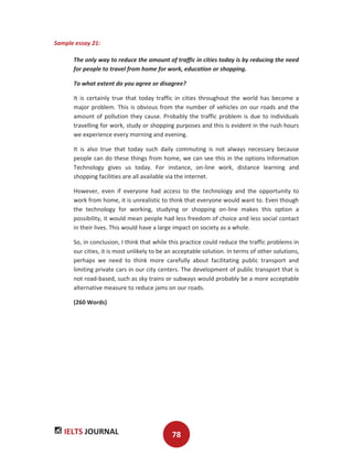 IELTS JOURNAL 78
Sample essay 21:
The only way to reduce the amount of traffic in cities today is by reducing the need
for people to travel from home for work, education or shopping.
To what extent do you agree or disagree?
It is certainly true that today traffic in cities throughout the world has become a
major problem. This is obvious from the number of vehicles on our roads and the
amount of pollution they cause. Probably the traffic problem is due to individuals
travelling for work, study or shopping purposes and this is evident in the rush hours
we experience every morning and evening.
It is also true that today such daily commuting is not always necessary because
people can do these things from home, we can see this in the options Information
Technology gives us today. For instance, on-line work, distance learning and
shopping facilities are all available via the internet.
However, even if everyone had access to the technology and the opportunity to
work from home, it is unrealistic to think that everyone would want to. Even though
the technology for working, studying or shopping on-line makes this option a
possibility, it would mean people had less freedom of choice and less social contact
in their lives. This would have a large impact on society as a whole.
So, in conclusion, I think that while this practice could reduce the traffic problems in
our cities, it is most unlikely to be an acceptable solution. In terms of other solutions,
perhaps we need to think more carefully about facilitating public transport and
limiting private cars in our city centers. The development of public transport that is
not road-based, such as sky trains or subways would probably be a more acceptable
alternative measure to reduce jams on our roads.
(260 Words)
 