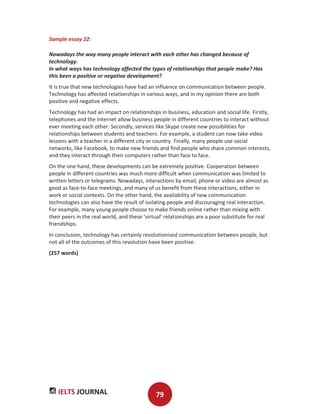 IELTS JOURNAL 79
Sample essay 22:
Nowadays the way many people interact with each other has changed because of
technology.
In what ways has technology affected the types of relationships that people make? Has
this been a positive or negative development?
It is true that new technologies have had an influence on communication between people.
Technology has affected relationships in various ways, and in my opinion there are both
positive and negative effects.
Technology has had an impact on relationships in business, education and social life. Firstly,
telephones and the Internet allow business people in different countries to interact without
ever meeting each other. Secondly, services like Skype create new possibilities for
relationships between students and teachers. For example, a student can now take video
lessons with a teacher in a different city or country. Finally, many people use social
networks, like Facebook, to make new friends and find people who share common interests,
and they interact through their computers rather than face to face.
On the one hand, these developments can be extremely positive. Cooperation between
people in different countries was much more difficult when communication was limited to
written letters or telegrams. Nowadays, interactions by email, phone or video are almost as
good as face-to-face meetings, and many of us benefit from these interactions, either in
work or social contexts. On the other hand, the availability of new communication
technologies can also have the result of isolating people and discouraging real interaction.
For example, many young people choose to make friends online rather than mixing with
their peers in the real world, and these ‘virtual’ relationships are a poor substitute for real
friendships.
In conclusion, technology has certainly revolutionised communication between people, but
not all of the outcomes of this revolution have been positive.
(257 words)
 