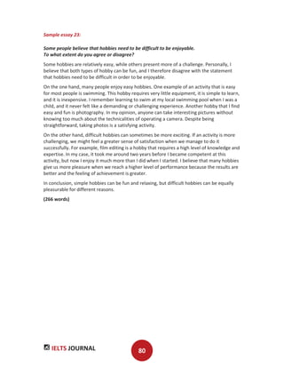 IELTS JOURNAL 80
Sample essay 23:
Some people believe that hobbies need to be difficult to be enjoyable.
To what extent do you agree or disagree?
Some hobbies are relatively easy, while others present more of a challenge. Personally, I
believe that both types of hobby can be fun, and I therefore disagree with the statement
that hobbies need to be difficult in order to be enjoyable.
On the one hand, many people enjoy easy hobbies. One example of an activity that is easy
for most people is swimming. This hobby requires very little equipment, it is simple to learn,
and it is inexpensive. I remember learning to swim at my local swimming pool when I was a
child, and it never felt like a demanding or challenging experience. Another hobby that I find
easy and fun is photography. In my opinion, anyone can take interesting pictures without
knowing too much about the technicalities of operating a camera. Despite being
straightforward, taking photos is a satisfying activity.
On the other hand, difficult hobbies can sometimes be more exciting. If an activity is more
challenging, we might feel a greater sense of satisfaction when we manage to do it
successfully. For example, film editing is a hobby that requires a high level of knowledge and
expertise. In my case, it took me around two years before I became competent at this
activity, but now I enjoy it much more than I did when I started. I believe that many hobbies
give us more pleasure when we reach a higher level of performance because the results are
better and the feeling of achievement is greater.
In conclusion, simple hobbies can be fun and relaxing, but difficult hobbies can be equally
pleasurable for different reasons.
(266 words)
 