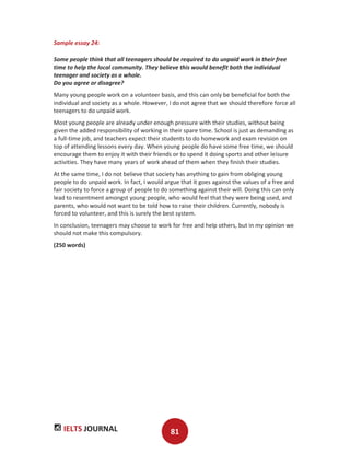 IELTS JOURNAL 81
Sample essay 24:
Some people think that all teenagers should be required to do unpaid work in their free
time to help the local community. They believe this would benefit both the individual
teenager and society as a whole.
Do you agree or disagree?
Many young people work on a volunteer basis, and this can only be beneficial for both the
individual and society as a whole. However, I do not agree that we should therefore force all
teenagers to do unpaid work.
Most young people are already under enough pressure with their studies, without being
given the added responsibility of working in their spare time. School is just as demanding as
a full-time job, and teachers expect their students to do homework and exam revision on
top of attending lessons every day. When young people do have some free time, we should
encourage them to enjoy it with their friends or to spend it doing sports and other leisure
activities. They have many years of work ahead of them when they finish their studies.
At the same time, I do not believe that society has anything to gain from obliging young
people to do unpaid work. In fact, I would argue that it goes against the values of a free and
fair society to force a group of people to do something against their will. Doing this can only
lead to resentment amongst young people, who would feel that they were being used, and
parents, who would not want to be told how to raise their children. Currently, nobody is
forced to volunteer, and this is surely the best system.
In conclusion, teenagers may choose to work for free and help others, but in my opinion we
should not make this compulsory.
(250 words)
 