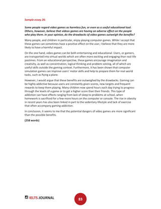 IELTS JOURNAL 83
Sample essay 26:
Some people regard video games as harmless fun, or even as a useful educational tool.
Others, however, believe that videos games are having an adverse effect on the people
who play them. In your opinion, do the drawbacks of video games outweigh the benefits?
Many people, and children in particular, enjoy playing computer games. While I accept that
these games can sometimes have a positive effect on the user, I believe that they are more
likely to have a harmful impact.
On the one hand, video games can be both entertaining and educational. Users, or gamers,
are transported into virtual worlds which are often more exciting and engaging than real-life
pastimes. From an educational perspective, these games encourage imagination and
creativity, as well as concentration, logical thinking and problem solving, all of which are
useful skills outside the gaming context. Furthermore, it has been shown that computer
simulation games can improve users’ motor skills and help to prepare them for real-world
tasks, such as flying a plane.
However, I would argue that these benefits are outweighed by the drawbacks. Gaming can
be highly addictive because users are constantly given scores, new targets and frequent
rewards to keep them playing. Many children now spend hours each day trying to progress
through the levels of a game or to get a higher score than their friends. This type of
addiction can have effects ranging from lack of sleep to problems at school, when
homework is sacrificed for a few more hours on the computer or console. The rise in obesity
in recent years has also been linked in part to the sedentary lifestyle and lack of exercise
that often accompany gaming addiction.
In conclusion, it seems to me that the potential dangers of video games are more significant
than the possible benefits.
(258 words)
 