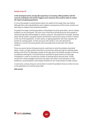 IELTS JOURNAL 84
Sample essay 27:
In the developed world, average life expectancy is increasing. What problems will this
cause for individuals and society? Suggest some measures that could be taken to reduce
the impact of ageing populations.
It is true that people in industrialised nations can expect to live longer than ever before.
Although there will undoubtedly be some negative consequences of this trend, societies can
take steps to mitigate these potential problems.
As people live longer and the populations of developed countries grow older, several related
problems can be anticipated. The main issue is that there will obviously be more people of
retirement age who will be eligible to receive a pension. The proportion of younger, working
adults will be smaller, and governments will therefore receive less money in taxes in relation
to the size of the population. In other words, an ageing population will mean a greater tax
burden for working adults. Further pressures will include a rise in the demand for
healthcare, and the fact young adults will increasingly have to look after their elderly
relatives.
There are several actions that governments could take to solve the problems described
above. Firstly, a simple solution would be to increase the retirement age for working adults,
perhaps from 65 to 70. Nowadays, people of this age tend to be healthy enough to continue
a productive working life. A second measure would be for governments to encourage
immigration in order to increase the number of working adults who pay taxes. Finally,
money from national budgets will need to be taken from other areas and spent on vital
healthcare, accommodation and transport facilities for the rising numbers of older citizens.
In conclusion, various measures can be taken to tackle the problems that are certain to arise
as the populations of countries grow older.
(265 words)
 