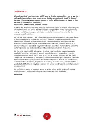 IELTS JOURNAL 85
Sample essay 28:
Nowadays animal experiments are widely used to develop new medicines and to test the
safety of other products. Some people argue that these experiments should be banned
because it is morally wrong to cause animals to suffer, while others are in favour of them
because of their benefits to humanity.
Discuss both views and give your own opinion.
It is true that medicines and other products are routinely tested on animals before they are
cleared for human use. While I tend towards the viewpoint that animal testing is morally
wrong, I would have to support a limited amount of animal experimentation for the
development of medicines.
On the one hand, there are clear ethical arguments against animal experimentation. To use
a common example of this practice, laboratory mice may be given an illness so that the
effectiveness of a new drug can be measured. Opponents of such research argue that
humans have no right to subject animals to this kind of trauma, and that the lives of all
creatures should be respected. They believe that the benefits to humans do not justify the
suffering caused, and that scientists should use alternative methods of research.
On the other hand, reliable alternatives to animal experimentation may not always be
available. Supporters of the use of animals in medical research believe that a certain
amount of suffering on the part of mice or rats can be justified if human lives are saved.
They argue that opponents of such research might feel differently if a member of their own
families needed a medical treatment that had been developed through the use of animal
experimentation. Personally, I agree with the banning of animal testing for non-medical
products, but I feel that it may be a necessary evil where new drugs and medical procedures
are concerned.
In conclusion, it seems to me that it would be wrong to ban testing on animals for vital
medical research until equally effective alternatives have been developed.
(270 words)
 