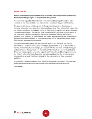 IELTS JOURNAL 87
Sample essay 30:
Foreign visitors should pay more than local visitors for cultural and historical attractions.
To what extent do you agree or disagree with this opinion?
It is sometimes argued that tourists from overseas should be charged more than local
residents to visit important sites and monuments. I completely disagree with this idea.
The argument in favour of higher prices for foreign tourists would be that cultural or
historical attractions often depend on state subsidies to keep them going, which means that
the resident population already pays money to these sites through the tax system. However,
I believe this to be a very shortsighted view. Foreign tourists contribute to the economy of
the host country with the money they spend on a wide range of goods and services,
including food, souvenirs, accommodation and travel. The governments and inhabitants of
every country should be happy to subsidise important tourist sites and encourage people
from the rest of the world to visit them.
If travellers realised that they would have to pay more to visit historical and cultural
attractions in a particular nation, they would perhaps decide not to go to that country on
holiday. To take the UK as an example, the tourism industry and many related jobs rely on
visitors coming to the country to see places like Windsor Castle or Saint Paul’s Cathedral.
These two sites charge the same price regardless of nationality, and this helps to promote
the nation’s cultural heritage. If overseas tourists stopped coming due to higher prices,
there would be a risk of insufficient funding for the maintenance of these important
buildings.
In conclusion, I believe that every effort should be made to attract tourists from overseas,
and it would be counterproductive to make them pay more than local residents.
(269 words)
 