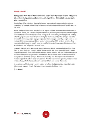 IELTS JOURNAL 88
Sample essay 31:
Some people think that in the modern world we are more dependent on each other, while
others think that people have become more independent. Discuss both views and give
your own opinion.
People have different views about whether we are more or less dependent on others
nowadays. In my view, modern life forces us to be more independent than people were in
the past.
There are two main reasons why it could be argued that we are more dependent on each
other now. Firstly, life is more complex and difficult, especially because the cost of living has
increased so dramatically. For example, young adults tend to rely on their parents for help
when buying a house. Property prices are higher than ever, and without help it would be
impossible for many people to pay a deposit and a mortgage. Secondly, people seem to be
more ambitious nowadays, and they want a better quality of life for their families. This
means that both parents usually need to work full-time, and they depend on support from
grandparents and babysitters for child care.
However, I would agree with those who believe that people are more independent these
days. In most countries, families are becoming smaller and more dispersed, which means
that people cannot count on relatives as much as they used to. We also have more freedom
to travel and live far away from our home towns. For example, many students choose to
study abroad instead of going to their local university, and this experience makes them
more independent as they learn to live alone. Another factor in this growing independence
is technology, which allows us to work alone and from any part of the world.
In conclusion, while there are some reasons to believe that people now depend on each
other more, my own view is that we are more independent than ever.
(279 words)
 