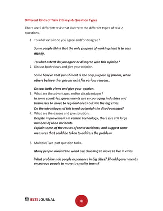 IELTS JOURNAL 8
Different Kinds of Task 2 Essays & Question Types
There are 5 different tasks that illustrate the different types of task 2
questions.
1. To what extent do you agree and/or disagree?
Some people think that the only purpose of working hard is to earn
money.
To what extent do you agree or disagree with this opinion?
2. Discuss both views and give your opinion.
Some believe that punishment is the only purpose of prisons, while
others believe that prisons exist for various reasons.
Discuss both views and give your opinion.
3. What are the advantages and/or disadvantages?
In some countries, governments are encouraging industries and
businesses to move to regional areas outside the big cities.
Do the advantages of this trend outweigh the disadvantages?
4. What are the causes and give solutions.
Despite improvements in vehicle technology, there are still large
numbers of road accidents.
Explain some of the causes of these accidents, and suggest some
measures that could be taken to address the problem.
5. Multiple/Two part question tasks.
Many people around the world are choosing to move to live in cities.
What problems do people experience in big cities? Should governments
encourage people to move to smaller towns?
 