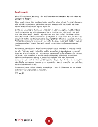 IELTS JOURNAL 89
Sample essay 32:
When choosing a job, the salary is the most important consideration. To what extent do
you agree or disagree?
Many people choose their jobs based on the size of the salary offered. Personally, I disagree
with the idea that money is the key consideration when deciding on a career, because I
believe that other factors are equally important.
On the one hand, I agree that money is necessary in order for people to meet their basic
needs. For example, we all need money to pay for housing, food, bills, health care, and
education. Most people consider it a priority to at least earn a salary that allows them to
cover these needs and have a reasonable quality of life. If people chose their jobs based on
enjoyment or other non-financial factors, they might find it difficult to support themselves.
Artists and musicians, for instance, are known for choosing a career path that they love, but
that does not always provide them with enough money to live comfortably and raise a
family.
Nevertheless, I believe that other considerations are just as important as what we earn in
our jobs. Firstly, personal relationships and the atmosphere in a workplace are extremely
important when choosing a job. Having a good manager or friendly colleagues, for example,
can make a huge difference to workers’ levels of happiness and general quality of life.
Secondly, many people’s feelings of job satisfaction come from their professional
achievements, the skills they learn, and the position they reach, rather than the money they
earn. Finally, some people choose a career because they want to help others and contribute
something positive to society.
In conclusion, while salaries certainly affect people’s choice of profession, I do not believe
that money outweighs all other motivators.
(275 words)
 