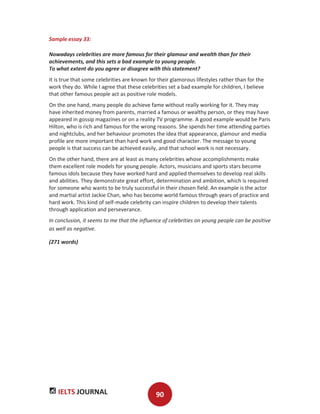 IELTS JOURNAL 90
Sample essay 33:
Nowadays celebrities are more famous for their glamour and wealth than for their
achievements, and this sets a bad example to young people.
To what extent do you agree or disagree with this statement?
It is true that some celebrities are known for their glamorous lifestyles rather than for the
work they do. While I agree that these celebrities set a bad example for children, I believe
that other famous people act as positive role models.
On the one hand, many people do achieve fame without really working for it. They may
have inherited money from parents, married a famous or wealthy person, or they may have
appeared in gossip magazines or on a reality TV programme. A good example would be Paris
Hilton, who is rich and famous for the wrong reasons. She spends her time attending parties
and nightclubs, and her behaviour promotes the idea that appearance, glamour and media
profile are more important than hard work and good character. The message to young
people is that success can be achieved easily, and that school work is not necessary.
On the other hand, there are at least as many celebrities whose accomplishments make
them excellent role models for young people. Actors, musicians and sports stars become
famous idols because they have worked hard and applied themselves to develop real skills
and abilities. They demonstrate great effort, determination and ambition, which is required
for someone who wants to be truly successful in their chosen field. An example is the actor
and martial artist Jackie Chan, who has become world famous through years of practice and
hard work. This kind of self-made celebrity can inspire children to develop their talents
through application and perseverance.
In conclusion, it seems to me that the influence of celebrities on young people can be positive
as well as negative.
(271 words)
 