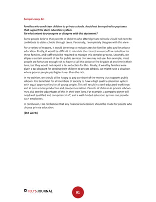 IELTS JOURNAL 91
Sample essay 34:
Families who send their children to private schools should not be required to pay taxes
that support the state education system.
To what extent do you agree or disagree with this statement?
Some people believe that parents of children who attend private schools should not need to
contribute to state schools through taxes. Personally, I completely disagree with this view.
For a variety of reasons, it would be wrong to reduce taxes for families who pay for private
education. Firstly, it would be difficult to calculate the correct amount of tax reduction for
these families, and staff would be required to manage this complex process. Secondly, we
all pay a certain amount of tax for public services that we may not use. For example, most
people are fortunate enough not to have to call the police or fire brigade at any time in their
lives, but they would not expect a tax reduction for this. Finally, if wealthy families were
given a tax discount for sending their children to private schools, we might have a situation
where poorer people pay higher taxes than the rich.
In my opinion, we should all be happy to pay our share of the money that supports public
schools. It is beneficial for all members of society to have a high quality education system
with equal opportunities for all young people. This will result in a well-educated workforce,
and in turn a more productive and prosperous nation. Parents of children in private schools
may also see the advantages of this in their own lives. For example, a company owner will
need well qualified and competent staff, and a well-funded education system can provide
such employees.
In conclusion, I do not believe that any financial concessions should be made for people who
choose private education.
(269 words)
 