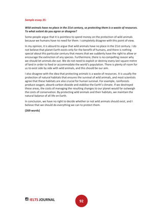 IELTS JOURNAL 92
Sample essay 35:
Wild animals have no place in the 21st century, so protecting them is a waste of resources.
To what extent do you agree or disagree?
Some people argue that it is pointless to spend money on the protection of wild animals
because we humans have no need for them. I completely disagree with this point of view.
In my opinion, it is absurd to argue that wild animals have no place in the 21st century. I do
not believe that planet Earth exists only for the benefit of humans, and there is nothing
special about this particular century that means that we suddenly have the right to allow or
encourage the extinction of any species. Furthermore, there is no compelling reason why
we should let animals die out. We do not need to exploit or destroy every last square metre
of land in order to feed or accommodate the world’s population. There is plenty of room for
us to exist side by side with wild animals, and this should be our aim.
I also disagree with the idea that protecting animals is a waste of resources. It is usually the
protection of natural habitats that ensures the survival of wild animals, and most scientists
agree that these habitats are also crucial for human survival. For example, rainforests
produce oxygen, absorb carbon dioxide and stabilise the Earth’s climate. If we destroyed
these areas, the costs of managing the resulting changes to our planet would far outweigh
the costs of conservation. By protecting wild animals and their habitats, we maintain the
natural balance of all life on Earth.
In conclusion, we have no right to decide whether or not wild animals should exist, and I
believe that we should do everything we can to protect them.
(269 words)
 