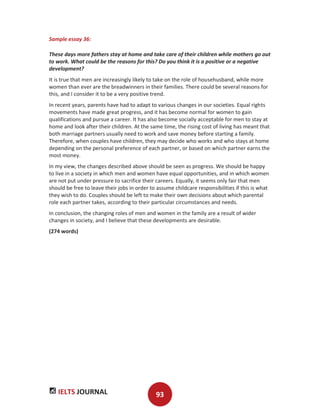 IELTS JOURNAL 93
Sample essay 36:
These days more fathers stay at home and take care of their children while mothers go out
to work. What could be the reasons for this? Do you think it is a positive or a negative
development?
It is true that men are increasingly likely to take on the role of househusband, while more
women than ever are the breadwinners in their families. There could be several reasons for
this, and I consider it to be a very positive trend.
In recent years, parents have had to adapt to various changes in our societies. Equal rights
movements have made great progress, and it has become normal for women to gain
qualifications and pursue a career. It has also become socially acceptable for men to stay at
home and look after their children. At the same time, the rising cost of living has meant that
both marriage partners usually need to work and save money before starting a family.
Therefore, when couples have children, they may decide who works and who stays at home
depending on the personal preference of each partner, or based on which partner earns the
most money.
In my view, the changes described above should be seen as progress. We should be happy
to live in a society in which men and women have equal opportunities, and in which women
are not put under pressure to sacrifice their careers. Equally, it seems only fair that men
should be free to leave their jobs in order to assume childcare responsibilities if this is what
they wish to do. Couples should be left to make their own decisions about which parental
role each partner takes, according to their particular circumstances and needs.
In conclusion, the changing roles of men and women in the family are a result of wider
changes in society, and I believe that these developments are desirable.
(274 words)
 