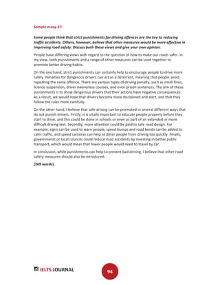 IELTS JOURNAL 94
Sample essay 37:
Some people think that strict punishments for driving offences are the key to reducing
traffic accidents. Others, however, believe that other measures would be more effective in
improving road safety. Discuss both these views and give your own opinion.
People have differing views with regard to the question of how to make our roads safer. In
my view, both punishments and a range of other measures can be used together to
promote better driving habits.
On the one hand, strict punishments can certainly help to encourage people to drive more
safely. Penalties for dangerous drivers can act as a deterrent, meaning that people avoid
repeating the same offence. There are various types of driving penalty, such as small fines,
licence suspension, driver awareness courses, and even prison sentences. The aim of these
punishments is to show dangerous drivers that their actions have negative consequences.
As a result, we would hope that drivers become more disciplined and alert, and that they
follow the rules more carefully.
On the other hand, I believe that safe driving can be promoted in several different ways that
do not punish drivers. Firstly, it is vitally important to educate people properly before they
start to drive, and this could be done in schools or even as part of an extended or more
difficult driving test. Secondly, more attention could be paid to safe road design. For
example, signs can be used to warn people, speed bumps and road bends can be added to
calm traffic, and speed cameras can help to deter people from driving too quickly. Finally,
governments or local councils could reduce road accidents by investing in better public
transport, which would mean that fewer people would need to travel by car.
In conclusion, while punishments can help to prevent bad driving, I believe that other road
safety measures should also be introduced.
(269 words)
 