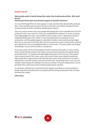 IELTS JOURNAL 95
Sample essay 38:
Many people prefer to watch foreign films rather than locally produced films. Why could
this be?
Should governments give more financial support to local film industries?
It is true that foreign films are more popular in many countries than domestically produced
films. There could be several reasons why this is the case, and I believe that governments
should promote local film-making by subsidising the industry.
There are various reasons why many people find foreign films more enjoyable than the films
produced in their own countries. Firstly, the established film industries in certain countries
have huge budgets for action, special effects and to shoot scenes in spectacular locations.
Hollywood blockbusters like ‘Avatar’ or the James Bond films are examples of such
productions, and their global appeal is undeniable. Another reason why these big-budget
films are so successful is that they often star the most famous actors and actresses, and they
are made by the most accomplished producers and directors. The poor quality, low-budget
filmmaking in many countries suffers in comparison.
In my view, governments should support local film industries financially. In every country,
there may be talented amateur film-makers who just need to be given the opportunity to
prove themselves. To compete with big-budget productions from overseas, these people
need money to pay for film crews, actors and a host of other costs related to producing
high-quality films. If governments did help with these costs, they would see an increase in
employment in the film industry, income from film sales, and perhaps even a rise in tourist
numbers. New Zealand, for example, has seen an increase in tourism related to the 'Lord of
the Rings' films, which were partly funded by government subsidies.
In conclusion, I believe that increased financial support could help to raise the quality of
locally made films and allow them to compete with the foreign productions that currently
dominate the market.
(294 words)
 