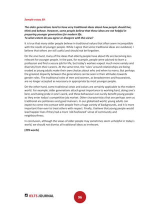 IELTS JOURNAL 96
Sample essay 39:
The older generations tend to have very traditional ideas about how people should live,
think and behave. However, some people believe that these ideas are not helpful in
preparing younger generations for modern life.
To what extent do you agree or disagree with this view?
It is true that many older people believe in traditional values that often seem incompatible
with the needs of younger people. While I agree that some traditional ideas are outdated, I
believe that others are still useful and should not be forgotten.
On the one hand, many of the ideas that elderly people have about life are becoming less
relevant for younger people. In the past, for example, people were advised to learn a
profession and find a secure job for life, but today’s workers expect much more variety and
diversity from their careers. At the same time, the ‘rules’ around relationships are being
eroded as young adults make their own choices about who and when to marry. But perhaps
the greatest disparity between the generations can be seen in their attitudes towards
gender roles. The traditional roles of men and women, as breadwinners and housewives,
are no longer accepted as necessary or appropriate by most younger people.
On the other hand, some traditional views and values are certainly applicable to the modern
world. For example, older generations attach great importance to working hard, doing one’s
best, and taking pride in one’s work, and these behaviours can surely benefit young people
as they enter today’s competitive job market. Other characteristics that are perhaps seen as
traditional are politeness and good manners. In our globalised world, young adults can
expect to come into contact with people from a huge variety of backgrounds, and it is more
important than ever to treat others with respect. Finally, I believe that young people would
lead happier lives if they had a more ‘old-fashioned’ sense of community and
neighbourliness.
In conclusion, although the views of older people may sometimes seem unhelpful in today’s
world, we should not dismiss all traditional ideas as irrelevant.
(299 words)
 