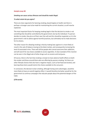 IELTS JOURNAL 97
Sample essay 40:
Smoking can cause serious illnesses and should be made illegal.
To what extent do you agree?
There are clear arguments for banning smoking, based largely on health, but there is
perhaps a stronger case to be made for maintaining the current situation, as will now be
explained.
The most important factor for keeping smoking legal is that the decision to smoke is not
something that should be controlled by the government, but by the individual. If a person
decides to smoke, they do so of their own free will and this should be respected, as it is the
government's role to advise against harmful practices, but ultimately not to make decisions
for its citizens.
The other reason for allowing smoking is that by making laws against it is more likely to
result in the sale of tobacco moving to the black market, and consequently increasing the
level of associated crime. There will still be people who cannot overcome their addiction,
and will search for any means available to access cigarettes. A clear example of this reaction
can be seen in the illegal sale of other drugs such as cocaine and marijuana.
Of course, there is the fact that smoking is known to have adverse health effects on both
the smoker and those around them who are affecting by passive smoking. Yet there are
other lifestyle choices that also have a negative impact, such as fast food and alcohol, and
banning these items would restrict the choice available to the consumer.
In conclusion, the decision to ban smoking, although having some advantages, would be
more likely to have an overall negative effect. It would therefore be better would be for the
government to continue campaigns that educate people about the potential dangers of the
habit.
(278 words)
 
