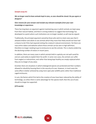 IELTS JOURNAL 98
Sample essay 41:
We no longer need to have animals kept in zoos, so zoos should be closed. Do you agree or
disagree?
Give reasons for your answer and include any relevant examples from your own
knowledge or experience.
There has long been an argument against maintaining zoos in which animals are kept away
from their natural habitat, and there is strong evidence to suggest that technology has
developed to a point where such institutions are no longer needed, as will now be argued.
Traditionally, the principal argument voiced by those who wish to retain zoos was that it
allowed children and adults to see animals which they more than likely would not have had
a chance to do if this had required visiting the creature's natural environment. Yet there are
now online videos and websites where these animals can be seen in high definition,
therefore no longer needing to go to enclosures to see the animals. This is clearly evident by
the declining number of visitors in recent years.
In addition, there are many cases in which animals held in captivity are not well cared for
and are used solely to exploit them for profit. In some rare cases, the animals can suffer
from neglect or malnutrition, and rather than being kept healthy are simply replaced when
they are no longer of any value.
Granted, there are situations in which endangered species are protected and their numbers
allowed to rebuild by housing them in the security of a zoo. However, in most cases the
same effect is better achieved by using more open plan wildlife parks rather than traditional
caged enclosures.
In sum, the factors which first led to the creation of zoos have been reduced by the ability of
technology, so unless there is some advantage for the species itself, then the use of zoos
should no longer be supported.
(273 words)
 