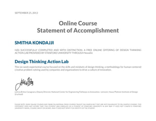 SEPTEMBER 25, 2013

Online Course
Statement of Accomplishment
SMITHA KONDAJJI
HAS SUCCESSFULLY COMPLETED AND WITH DISTINCTION, A FREE ONLINE OFFERING OF DESIGN THINKING
ACTION LAB PROVIDED BY STANFORD UNIVERSITY THROUGH NovoEd.

Design Thinking Action Lab
This six-week experiential course focused on the skills and mindsets of design thinking, a methodology for human-centered
creative problem-solving used by companies and organizations to drive a culture of innovation.

Leticia Britos Cavagnaro, Deputy Director, National Center for Engineering Pathways to Innovation; Lecturer, Hasso Plattner Institute of Design
(d.school)

PLEASE NOTE: SOME ONLINE COURSES MAY DRAW ON MATERIAL FROM COURSES TAUGHT ON CAMPUS BUT THEY ARE NOT EQUIVALENT TO ON-CAMPUS COURSES. THIS
STATEMENT DOES NOT AFFIRM THAT THIS STUDENT WAS ENROLLED AS A STUDENT AT STANFORD UNIVERSITY IN ANY WAY. IT DOES NOT CONFER A STANFORD
UNIVERSITY GRADE, COURSE CREDIT OR DEGREE, AND IT DOES NOT VERIFY THE IDENTITY OF THE STUDENT.

 