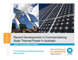 Recent Developments in Commercialising
Solar Thermal Power in Australia
ENERGY TRANSFORMED FLAGSHIP



Dr Jim Smitham & Dr Alexander Wonhas
February 2011
 