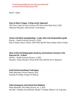 Wiley-Blackwell, 4th ed, Newark, 2022
Brian C. Gilger
How to Raise a Puppy : A Dog-centric Approach
CRC Press, Taylor & Francis Group, CRC Press (Unlimited), [N.p.], 2022
Stephanie Rousseau, (Dog trainer); Turid Rugaas
Canine and feline cytopathology : a color atlas and interpretation guide
Elsevier - Health Sciences Division, 4, 2022
Rose E. Raskin; Rose E. Raskin, DVM, PhD, DACVP; Denny Meyer; Katie. M. Boes
Atlas of Normal Radiographic Anatomy and Anatomic Variants in the
Dog and Cat - E-Book
Elsevier - Health Sciences Division, 3, 2022
Donald E. Thrall; Donald E. Thrall, DVM, PhD, DACVR; Ian D. Robertson
Small Animal Anesthesia Techniques
Wiley-Blackwell, 2nd ed, Newark, 2022
Amanda M. Shelby, Carolyn M. McKune
Feline Emergency and Critical Care Medicine
Wiley-Blackwell, John Wiley & Sons, Inc, 2, 2022
Kenneth J. Drobatz; Erica Reineke; Merilee F. Costello; William T.N. Culp (eds.)
 