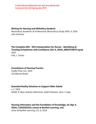 Writing for Nursing and Midwifery Students
Bloomsbury Academic & Professional, Bloomsbury Study Skills, 4, 2024
Julio Gimenez
The Complete EKG - ECG Interpretation for Nurses - Identifying &
Treating Arrhythmias with Confidence (Oct 9, 2024)_(B0DJTJ983T).epub
2024
Falk, J. Tristan
Foundations of Nursing Practice
Intelliz Press LLC, 2024
3G Editorial Board
Extended Reality Solutions to Support Older Adults
x, 2, 2024
Walter R. Boot, Andrew Dilanchian, Saleh Kalantari, Sara J. Czaja
Nursing Informatics and the Foundation of Knowledge, 6e (Apr 4,
2024)_(1284293432)_(Jones & Bartlett Learning, LLC)
Jones & Bartlett Learning, LLC, 6, 2024
 
