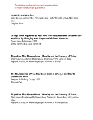 The self delusion : the new neuroscience of how we invent--and
reinvent--our identities
Basic Books, an imprint of Perseus Books, Hachette Book Group, New York,
2022
Gregory Berns
Change What Happened to You: How to Use Neuroscience to Get the Life
You Want by Changing Your Negative Childhood Memories
Powerstone Publishing, 2022
Odille Remmert & Steve Remmert
Biopolitics After Neuroscience : Morality and the Economy of Virtue
Bloomsbury Academic; Bloomsbury, Bloomsbury UK, London, 2022
Jeffrey P. Bishop, M. Therese Lysaught, Andrew A. Michel
The Neuroscience of You: How Every Brain Is Different and How to
Understand Yours
Penguin Publishing Group, 2022
Chantel Prat
Biopolitics After Neuroscience : Morality and the Economy of Virtue
Bloomsbury Publishing Plc Bloomsbury Academic, Bloomsbury UK, London,
2022
Jeffrey P. Bishop; M. Therese Lysaught; Andrew A. Michel (editors)
 