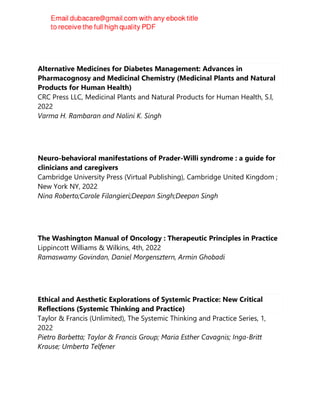 Alternative Medicines for Diabetes Management: Advances in
Pharmacognosy and Medicinal Chemistry (Medicinal Plants and Natural
Products for Human Health)
CRC Press LLC, Medicinal Plants and Natural Products for Human Health, S.l,
2022
Varma H. Rambaran and Nalini K. Singh
Neuro-behavioral manifestations of Prader-Willi syndrome : a guide for
clinicians and caregivers
Cambridge University Press (Virtual Publishing), Cambridge United Kingdom ;
New York NY, 2022
Nina Roberto;Carole Filangieri;Deepan Singh;Deepan Singh
The Washington Manual of Oncology : Therapeutic Principles in Practice
Lippincott Williams & Wilkins, 4th, 2022
Ramaswamy Govindan, Daniel Morgensztern, Armin Ghobadi
Ethical and Aesthetic Explorations of Systemic Practice: New Critical
Reflections (Systemic Thinking and Practice)
Taylor & Francis (Unlimited), The Systemic Thinking and Practice Series, 1,
2022
Pietro Barbetta; Taylor & Francis Group; Maria Esther Cavagnis; Inga-Britt
Krause; Umberta Telfener
 