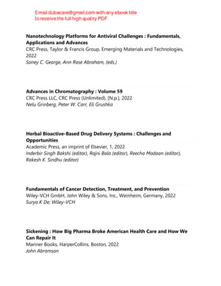 Nanotechnology Platforms for Antiviral Challenges : Fundamentals,
Applications and Advances
CRC Press, Taylor & Francis Group, Emerging Materials and Technologies,
2022
Soney C. George, Ann Rose Abraham, (eds.)
Advances in Chromatography : Volume 59
CRC Press LLC, CRC Press (Unlimited), [N.p.], 2022
Nelu Grinberg, Peter W. Carr, Eli Grushka
Herbal Bioactive-Based Drug Delivery Systems : Challenges and
Opportunities
Academic Press, an imprint of Elsevier, 1, 2022
Inderbir Singh Bakshi (editor), Rajni Bala (editor), Reecha Madaan (editor),
Rakesh K. Sindhu (editor)
Fundamentals of Cancer Detection, Treatment, and Prevention
Wiley-VCH GmbH, John Wiley & Sons, Inc., Weinheim, Germany, 2022
Surya K De; Wiley-VCH
Sickening : How Big Pharma Broke American Health Care and How We
Can Repair It
Mariner Books, HarperCollins, Boston, 2022
John Abramson
 