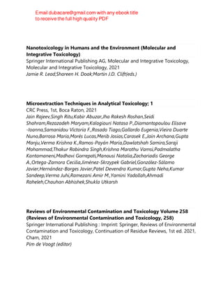 Nanotoxicology in Humans and the Environment (Molecular and
Integrative Toxicology)
Springer International Publishing AG, Molecular and Integrative Toxicology,
Molecular and Integrative Toxicology, 2021
Jamie R. Lead;Shareen H. Doak;Martin J.D. Clift(eds.)
Microextraction Techniques in Analytical Toxicology; 1
CRC Press, 1st, Boca Raton, 2021
Jain Rajeev,Singh Ritu,Kabir Abuzar,Jha Rakesh Roshan,Seidi
Shahram,Rezazadeh Maryam,Kalogiouri Natasa P.,Diamantopoulou Elisave
-Ioanna,Samanidou Victoria F.,Rosado Tiago,Gallardo Eugenia,Vieira Duarte
Nuno,Barroso Mario,Morés Lucas,Merib Josias,Carasek E.,Jain Archana,Gupta
Manju,Verma Krishna K.,Ramos-Payán María,Dowlatshah Samira,Saraji
Mohammad,Thakur Rabindra Singh,Krishna Marothu Vamsi,Padmalatha
Kantamaneni,Madhavi Gorrepati,Manousi Natalia,Zachariadis George
A.,Ortega-Zamora Cecilia,Jiménez-Skrzypek Gabriel,González-Sálamo
Javier,Hernández-Borges Javier,Patel Devendra Kumar,Gupta Neha,Kumar
Sandeep,Verma Juhi,Ramezani Amir M.,Yamini Yadollah,Ahmadi
Raheleh,Chauhan Abhishek,Shukla Utkarsh
Reviews of Environmental Contamination and Toxicology Volume 258
(Reviews of Environmental Contamination and Toxicology, 258)
Springer International Publishing : Imprint: Springer, Reviews of Environmental
Contamination and Toxicology, Continuation of Residue Reviews, 1st ed. 2021,
Cham, 2021
Pim de Voogt (editor)
 