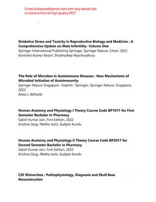 Gustavo E. Tafet
Oxidative Stress and Toxicity in Reproductive Biology and Medicine : A
Comprehensive Update on Male Infertility- Volume One
Springer International Publishing Springer, Springer Nature, Cham, 2022
Kavindra Kumar Kesari; Shubhadeep Roychoudhury
The Role of Microbes in Autoimmune Diseases : New Mechanisms of
Microbial Initiation of Autoimmunity
Springer Nature Singapore : Imprint : Springer, Springer Nature, Singapore,
2022
Ahed J. Alkhatib
Human Anatomy and Physiology I Theory Course Code BP101T for First
Semester Bachelor in Pharmacy
Satish Kumar Jain, First Edition, 2022
Krishna Garg, Medha Joshi, Sudipta Kundu
Human Anatomy and Physiology II Theory Course Code BP201T for
Second Semester Bachelor in Pharmacy
Satish Kumar Jain, First Edition, 2022
Krishna Garg, Medha Joshi, Sudipta Kundu
CSF Rhinorrhea : Pathophysiology, Diagnosis and Skull Base
Reconstruction
 
