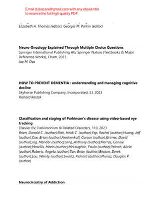 Springer International Publishing AG, Springer Nature, Cham, 2023
Elizabeth A. Thomas (editor), Georgia M. Parkin (editor)
Neuro-Oncology Explained Through Multiple Choice Questions
Springer International Publishing AG, Springer Nature (Textbooks & Major
Reference Works), Cham, 2023
Joe M. Das
HOW TO PREVENT DEMENTIA : understanding and managing cognitive
decline
Skyhorse Publishing Company, Incorporated, S.l, 2023
Richard Restak
Classification and staging of Parkinson's disease using video-based eye
tracking
Elsevier BV, Parkinsonism & Related Disorders, 110, 2023
Brien, Donald C. (author);Riek, Heidi C. (author);Yep, Rachel (author);Huang, Jeff
(author);Coe, Brian (author);Areshenkoff, Corson (author);Grimes, David
(author);Jog, Mandar (author);Lang, Anthony (author);Marras, Connie
(author);Masellis, Mario (author);McLaughlin, Paula (author);Peltsch, Alicia
(author);Roberts, Angela (author);Tan, Brian (author);Beaton, Derek
(author);Lou, Wendy (author);Swartz, Richard (author);Munoz, Douglas P.
(author)
Neurocircuitry of Addiction
 