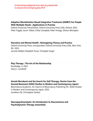 Adaptive Mentalization-Based Integrative Treatment (AMBIT) For People
With Multiple Needs : Applications in Practise
Oxford University PressOxford, Oxford University Press USA, Oxford, 2023
Peter Fuggle, Laura Talbot, Chloe Campbell, Peter Fonagy, Dickon Bevington
Narrative and Mental Health : Reimagining Theory and Practice
Oxford University Press, Incorporated, Oxford University Press USA, New York,
NY, 2023
Jarmila Mildorf, Elisabeth Punzi, Christoph Singer
Play Therapy : The Art of the Relationship
Routledge, 4, 2023
Garry L. Landreth
Haruki Murakami and the Search for Self-Therapy: Stories from the
Second Basement (SOAS Studies in Modern and Contemporary Japan)
Bloomsbury Academic, An imprint of Bloomsbury Publishing Plc, SOAS Studies
in Modern and Contemporary Japan, 2023
Jonathan Dil, Christopher Gerteis
Neuropsychoanalysis: An Introduction to Neuroscience and
Psychodynamic Therapy (essentials)
 