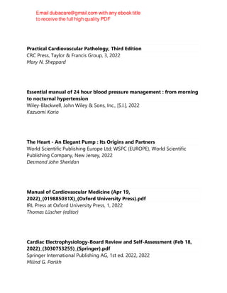 Practical Cardiovascular Pathology, Third Edition
CRC Press, Taylor & Francis Group, 3, 2022
Mary N. Sheppard
Essential manual of 24 hour blood pressure management : from morning
to nocturnal hypertension
Wiley-Blackwell, John Wiley & Sons, Inc., [S.l.], 2022
Kazuomi Kario
The Heart - An Elegant Pump : Its Origins and Partners
World Scientific Publishing Europe Ltd; WSPC (EUROPE), World Scientific
Publishing Company, New Jersey, 2022
Desmond John Sheridan
Manual of Cardiovascular Medicine (Apr 19,
2022)_(019885031X)_(Oxford University Press).pdf
IRL Press at Oxford University Press, 1, 2022
Thomas Lüscher (editor)
Cardiac Electrophysiology-Board Review and Self-Assessment (Feb 18,
2022)_(3030753255)_(Springer).pdf
Springer International Publishing AG, 1st ed. 2022, 2022
Milind G. Parikh
 