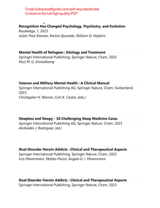 Self-Face Recognition and the Brain : How the Neuroscience of Mirror
Recognition Has Changed Psychology, Psychiatry, and Evolution
Routledge, 1, 2023
Julian Paul Keenan, Karina Quevedo, William D. Hopkins
Mental Health of Refugees : Etiology and Treatment
Springer International Publishing, Springer Nature, Cham, 2023
Paul M. G. Emmelkamp
Veteran and Military Mental Health : A Clinical Manual
Springer International Publishing AG, Springer Nature, Cham, Switzerland,
2023
Christopher H. Warner, Carl A. Castro, (eds.)
Sleepless and Sleepy - 50 Challenging Sleep Medicine Cases
Springer International Publishing AG, Springer Nature, Cham, 2023
Alcibiades J. Rodriguez, (ed.)
Dual Disorder Heroin Addicts : Clinical and Therapeutical Aspects
Springer International Publishing, Springer Nature, Cham, 2023
Icro Maremmani, Matteo Pacini, Angelo G. I. Maremmani
Dual Disorder Heroin Addicts : Clinical and Therapeutical Aspects
Springer International Publishing, Springer Nature, Cham, 2023
 