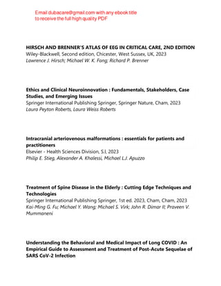 HIRSCH AND BRENNER'S ATLAS OF EEG IN CRITICAL CARE, 2ND EDITION
Wiley-Blackwell, Second edition, Chicester, West Sussex, UK, 2023
Lawrence J. Hirsch; Michael W. K. Fong; Richard P. Brenner
Ethics and Clinical Neuroinnovation : Fundamentals, Stakeholders, Case
Studies, and Emerging Issues
Springer International Publishing Springer, Springer Nature, Cham, 2023
Laura Peyton Roberts, Laura Weiss Roberts
Intracranial arteriovenous malformations : essentials for patients and
practitioners
Elsevier - Health Sciences Division, S.l, 2023
Philip E. Stieg, Alexander A. Khalessi, Michael L.J. Apuzzo
Treatment of Spine Disease in the Elderly : Cutting Edge Techniques and
Technologies
Springer International Publishing Springer, 1st ed. 2023, Cham, Cham, 2023
Kai-Ming G. Fu; Michael Y. Wang; Michael S. Virk; John R. Dimar II; Praveen V.
Mummaneni
Understanding the Behavioral and Medical Impact of Long COVID : An
Empirical Guide to Assessment and Treatment of Post-Acute Sequelae of
SARS CoV-2 Infection
 