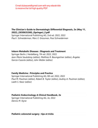 The Clinician's Guide to Dermatologic Differential Diagnosis, 2e (May 11,
2022)_(3030635260)_(Springer)_2.pdf
Springer International Publishing AG, 2nd ed. 2022, 2022
Paul I. Schneiderman, Marc E. Grossman, Paul Schneiderman
Inborn Metabolic Diseases : Diagnosis and Treatment
Springer Berlin / Heidelberg, 7th ed. 2022, 2022
Jean-Marie Saudubray (editor), Matthias R. Baumgartner (editor), Ángeles
García-Cazorla (editor), John Walter (editor)
Family Medicine : Principles and Practice
Springer International Publishing AG, 8th ed. 2022, 2022
Paul M. Paulman (editor), Robert B. Taylor (editor), Audrey A. Paulman (editor),
Laeth S. Nasir (editor)
Pediatric Endocrinology-A Clinical Handbook, 2e
Springer International Publishing AG, 2e, 2022
Dennis M. Styne
Pediatric colorectal surgery : tips et tricks
 