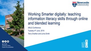 Working Smarter digitally: teaching
information literacy skills through online
and blended learning
ARLG Conference
Tuesday 4th June, 2019
Terry Charlton and Lorna Smith
@nclroblib
University Library
Explore the possibilities
 
