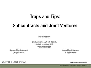 Traps and Tips:
   Subcontracts and Joint Ventures

                                Presented By:

                        Smith, Anderson, Blount, Dorsett,
                            Mitchell & Jernigan, LLP
                               www.smithlaw.com
dhayden@smithlaw.com                                            jmoore@smithlaw.com
    (919) 821-6755                                                 (919) 821-6688




                                                                                    www.smithlaw.com
                                                            ©2012 SMITH, ANDERSON, BLOUNT, DORSETT, MITCHELL & JERNIGAN, L.L.P.
 