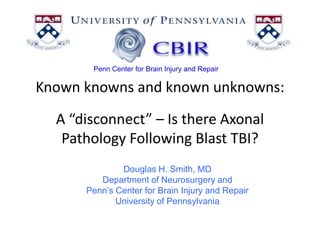 Penn Center for Brain Injury and Repair Known knowns and known unknowns:A “disconnect” – Is there Axonal Pathology Following Blast TBI? Douglas H. Smith, MD Department of Neurosurgery and Penn’s Center for Brain Injury and Repair University of Pennsylvania 